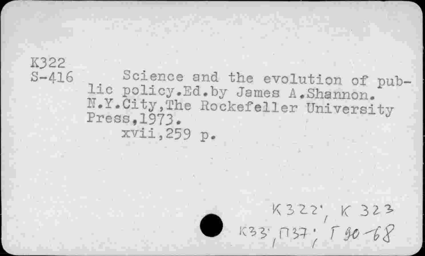 ﻿K322
S-416	. Science and the evolution of pub-
lic policy.Ed.by Janies A.Shannon.
N.Y.City,The Rockefeller University Press,1973.
xvii,259 p.
KHZ K 32-3»
• R5'(ni? ■ r